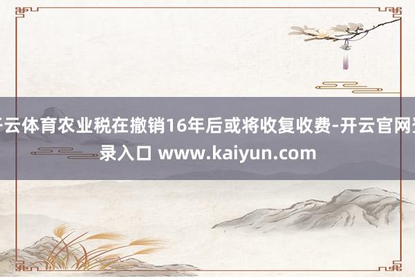 开云体育农业税在撤销16年后或将收复收费-开云官网登录入口 www.kaiyun.com