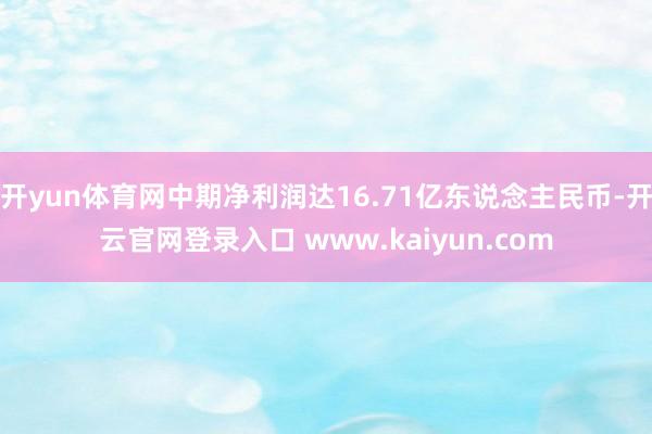 开yun体育网中期净利润达16.71亿东说念主民币-开云官网登录入口 www.kaiyun.com