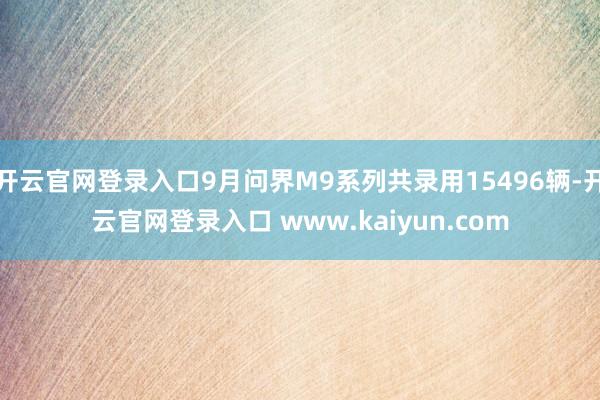 开云官网登录入口9月问界M9系列共录用15496辆-开云官网登录入口 www.kaiyun.com