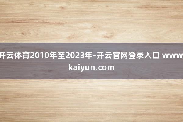 开云体育2010年至2023年-开云官网登录入口 www.kaiyun.com