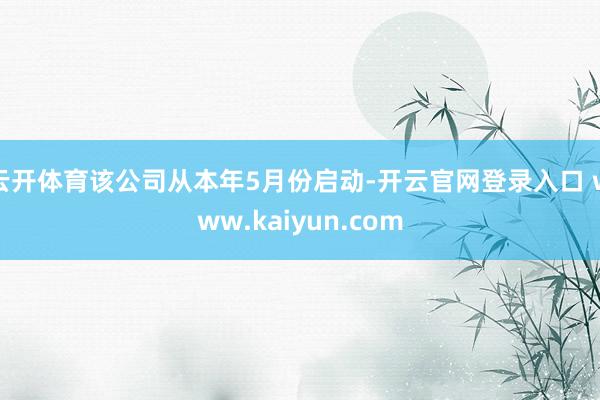 云开体育该公司从本年5月份启动-开云官网登录入口 www.kaiyun.com