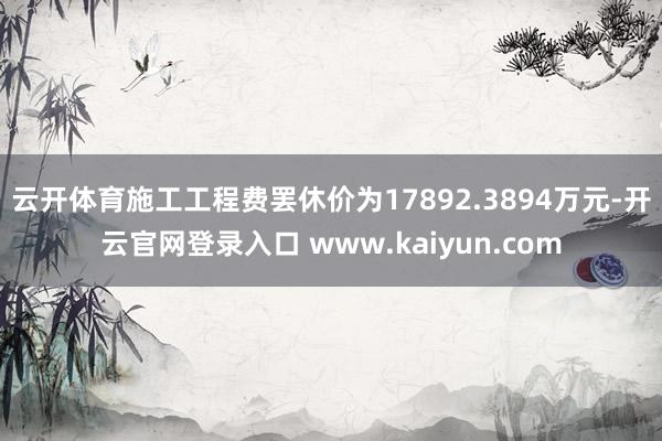 云开体育施工工程费罢休价为17892.3894万元-开云官网登录入口 www.kaiyun.com