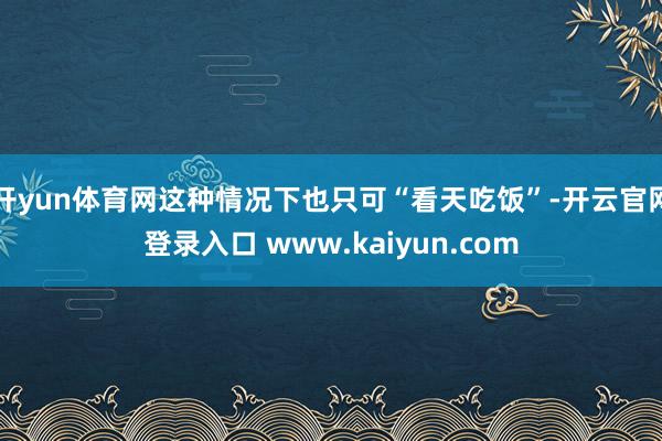 开yun体育网这种情况下也只可“看天吃饭”-开云官网登录入口 www.kaiyun.com