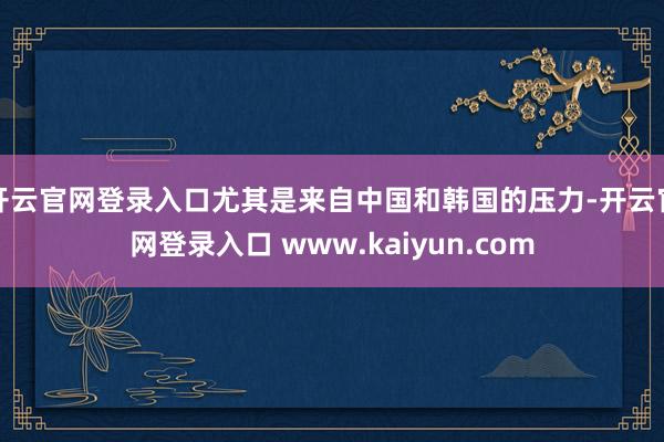 开云官网登录入口尤其是来自中国和韩国的压力-开云官网登录入口 www.kaiyun.com