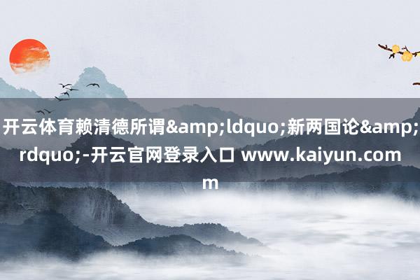 开云体育赖清德所谓“新两国论”-开云官网登录入口 www.kaiyun.com
