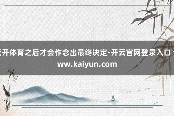 云开体育之后才会作念出最终决定-开云官网登录入口 www.kaiyun.com