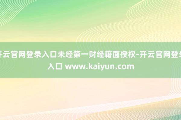 开云官网登录入口未经第一财经籍面授权-开云官网登录入口 www.kaiyun.com