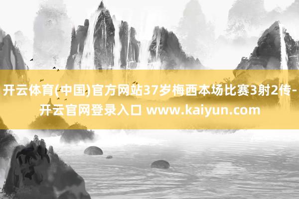 开云体育(中国)官方网站37岁梅西本场比赛3射2传-开云官网登录入口 www.kaiyun.com