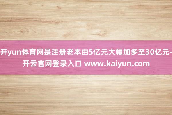 开yun体育网是注册老本由5亿元大幅加多至30亿元-开云官网登录入口 www.kaiyun.com