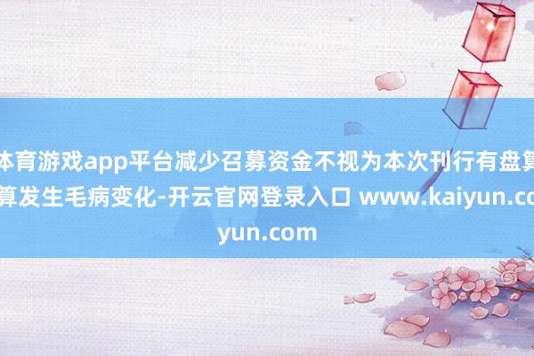 体育游戏app平台减少召募资金不视为本次刊行有盘算推算发生毛病变化-开云官网登录入口 www.kaiyun.com