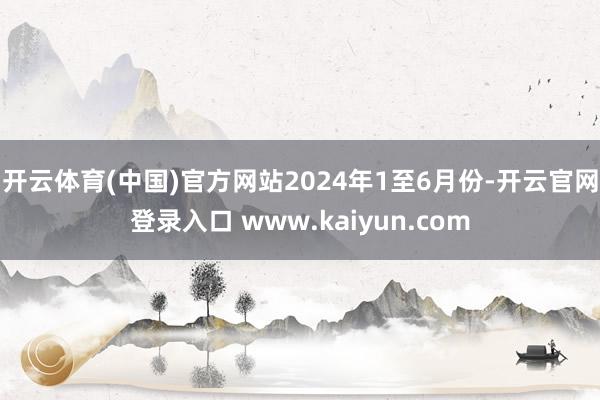 开云体育(中国)官方网站　　2024年1至6月份-开云官网登录入口 www.kaiyun.com