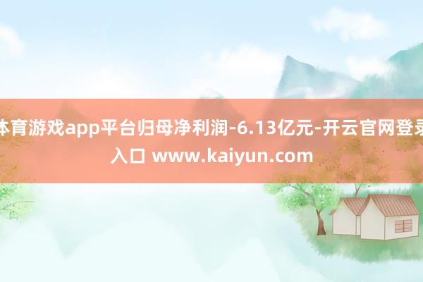 体育游戏app平台归母净利润-6.13亿元-开云官网登录入口 www.kaiyun.com