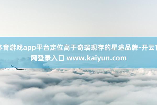 体育游戏app平台定位高于奇瑞现存的星途品牌-开云官网登录入口 www.kaiyun.com