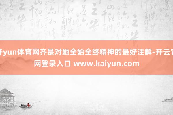 开yun体育网齐是对她全始全终精神的最好注解-开云官网登录入口 www.kaiyun.com