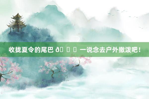 收拢夏令的尾巴 🍃一说念去户外撒泼吧!