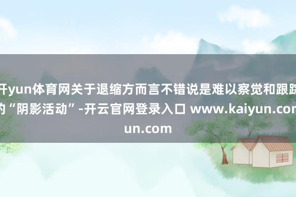 开yun体育网关于退缩方而言不错说是难以察觉和跟踪的“阴影活动”-开云官网登录入口 www.kaiyun.com