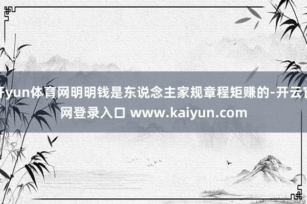 开yun体育网明明钱是东说念主家规章程矩赚的-开云官网登录入口 www.kaiyun.com