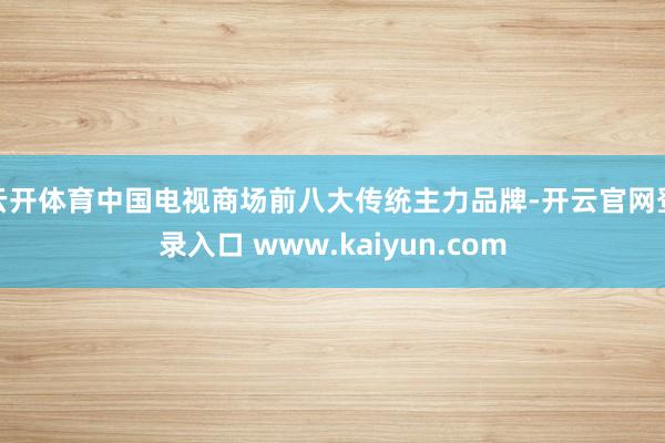 云开体育中国电视商场前八大传统主力品牌-开云官网登录入口 www.kaiyun.com