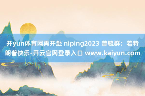 开yun体育网再开赴 niping2023 曾毓群：若特朗普快乐-开云官网登录入口 www.kaiyun.com