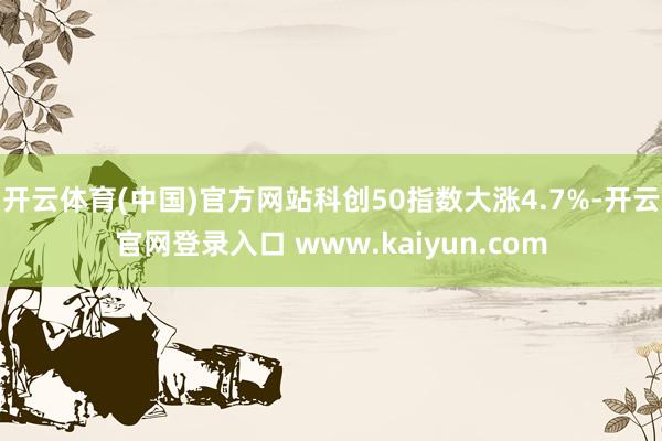 开云体育(中国)官方网站科创50指数大涨4.7%-开云官网登录入口 www.kaiyun.com