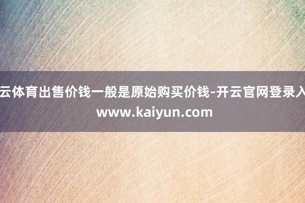 开云体育出售价钱一般是原始购买价钱-开云官网登录入口 www.kaiyun.com