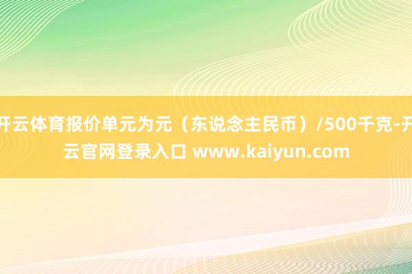 开云体育报价单元为元（东说念主民币）/500千克-开云官网登录入口 www.kaiyun.com