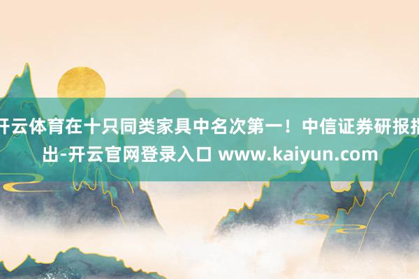 开云体育在十只同类家具中名次第一！　　中信证券研报指出-开云官网登录入口 www.kaiyun.com