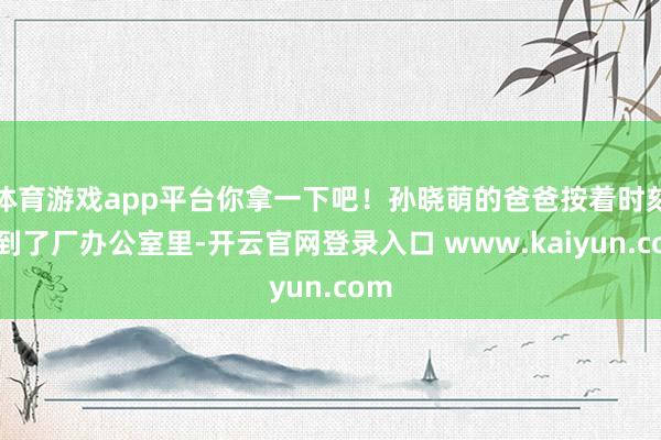 体育游戏app平台你拿一下吧！孙晓萌的爸爸按着时刻来到了厂办公室里-开云官网登录入口 www.kaiyun.com