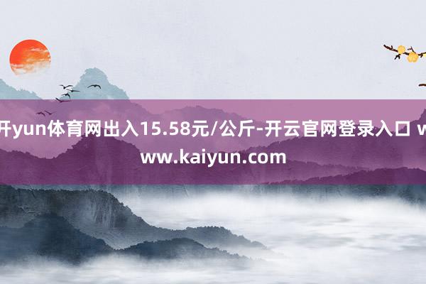 开yun体育网出入15.58元/公斤-开云官网登录入口 www.kaiyun.com