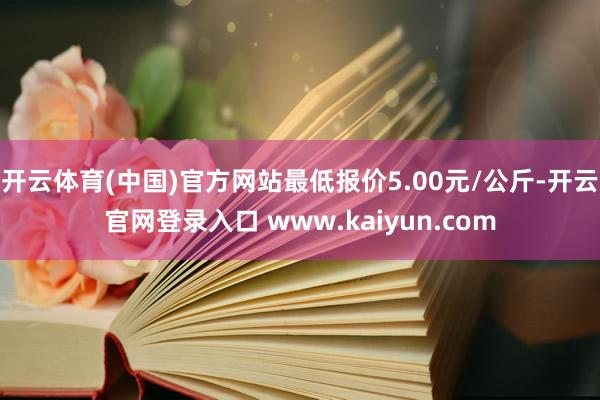 开云体育(中国)官方网站最低报价5.00元/公斤-开云官网登录入口 www.kaiyun.com