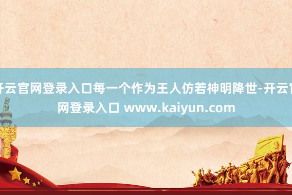 开云官网登录入口每一个作为王人仿若神明降世-开云官网登录入口 www.kaiyun.com