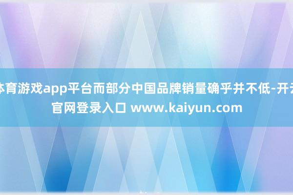 体育游戏app平台而部分中国品牌销量确乎并不低-开云官网登录入口 www.kaiyun.com