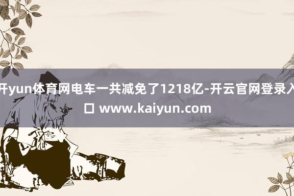 开yun体育网电车一共减免了1218亿-开云官网登录入口 www.kaiyun.com