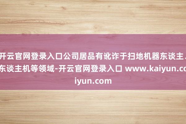 开云官网登录入口公司居品有讹诈于扫地机器东谈主、无东谈主机等领域-开云官网登录入口 www.kaiyun.com
