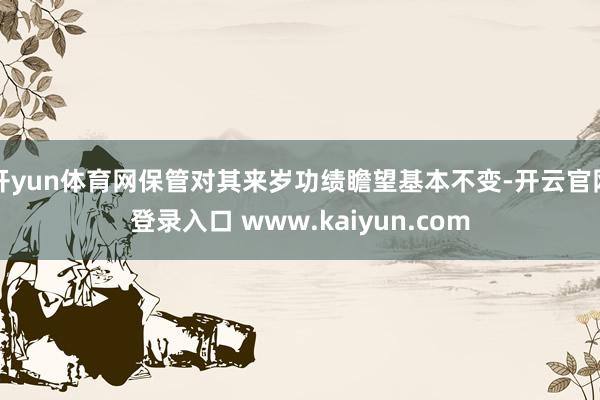 开yun体育网保管对其来岁功绩瞻望基本不变-开云官网登录入口 www.kaiyun.com
