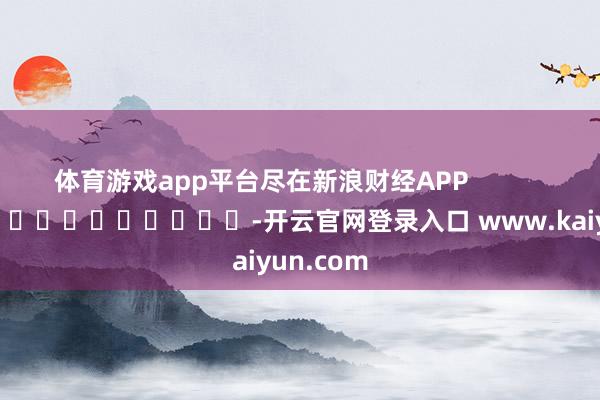 体育游戏app平台尽在新浪财经APP            													-开云官网登录入口 www.kaiyun.com
