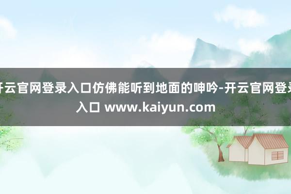 开云官网登录入口仿佛能听到地面的呻吟-开云官网登录入口 www.kaiyun.com