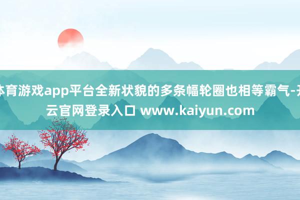 体育游戏app平台全新状貌的多条幅轮圈也相等霸气-开云官网登录入口 www.kaiyun.com