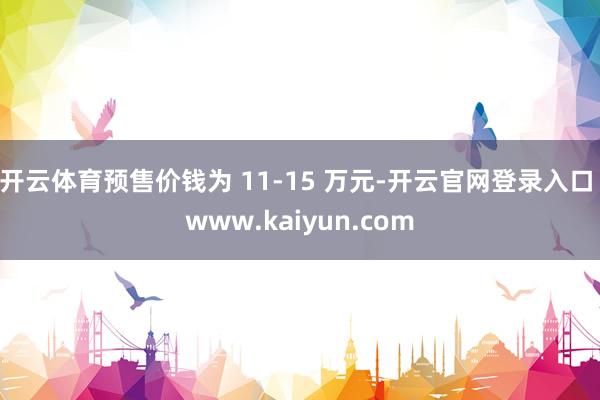 开云体育预售价钱为 11-15 万元-开云官网登录入口 www.kaiyun.com