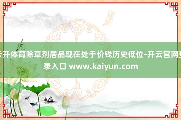 云开体育除草剂居品现在处于价钱历史低位-开云官网登录入口 www.kaiyun.com