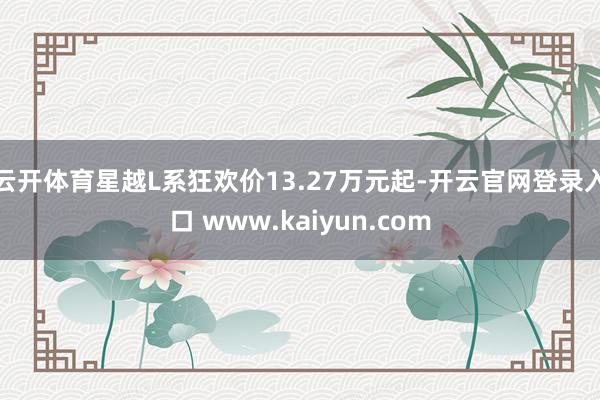 云开体育星越L系狂欢价13.27万元起-开云官网登录入口 www.kaiyun.com