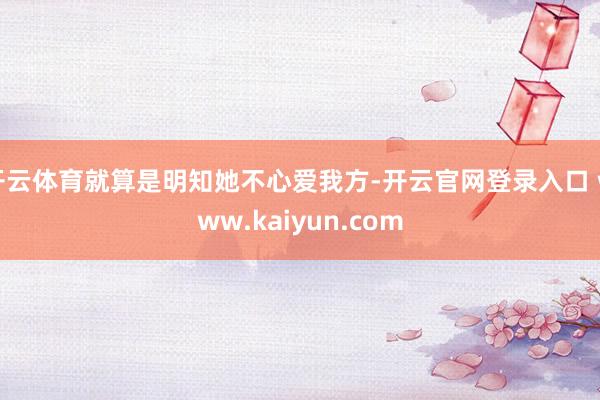 开云体育就算是明知她不心爱我方-开云官网登录入口 www.kaiyun.com