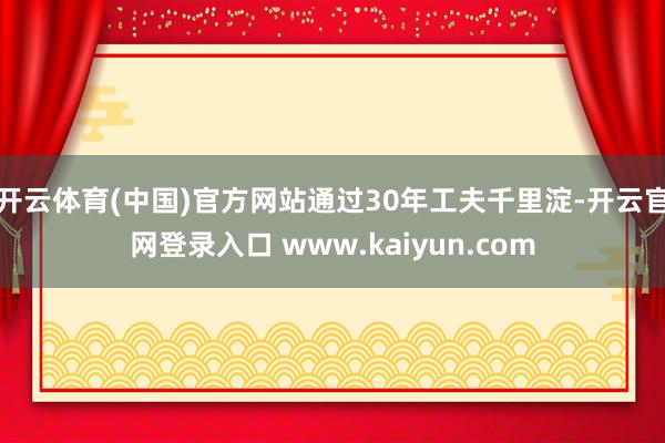 开云体育(中国)官方网站通过30年工夫千里淀-开云官网登录入口 www.kaiyun.com