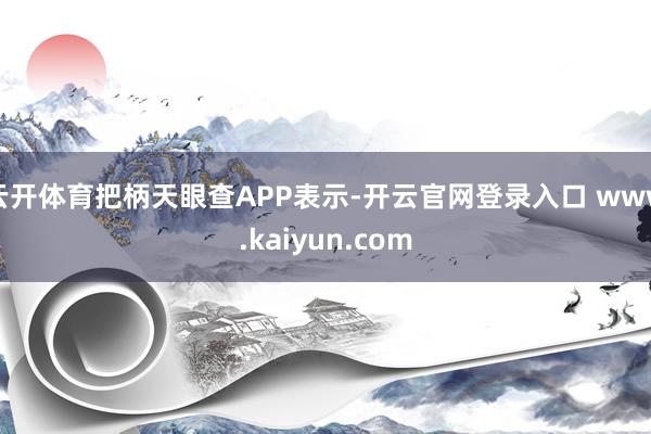 云开体育把柄天眼查APP表示-开云官网登录入口 www.kaiyun.com