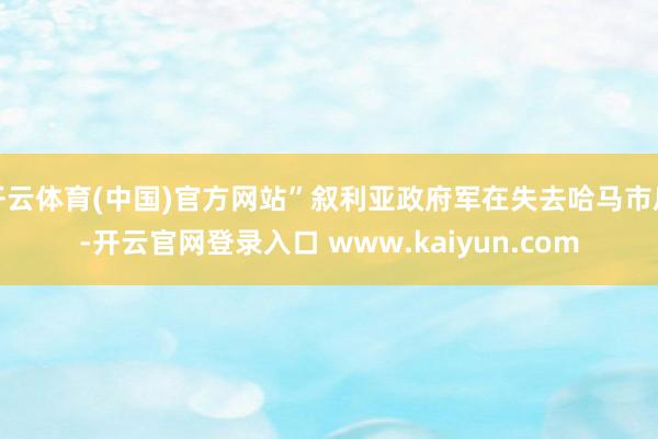 开云体育(中国)官方网站”叙利亚政府军在失去哈马市后-开云官网登录入口 www.kaiyun.com
