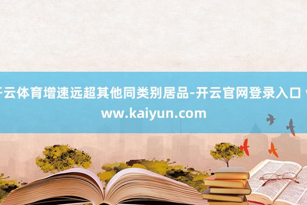 开云体育增速远超其他同类别居品-开云官网登录入口 www.kaiyun.com