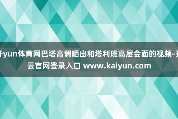 开yun体育网巴塔高调晒出和塔利班高层会面的视频-开云官网登录入口 www.kaiyun.com