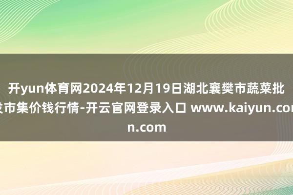 开yun体育网2024年12月19日湖北襄樊市蔬菜批发市集价钱行情-开云官网登录入口 www.kaiyun.com
