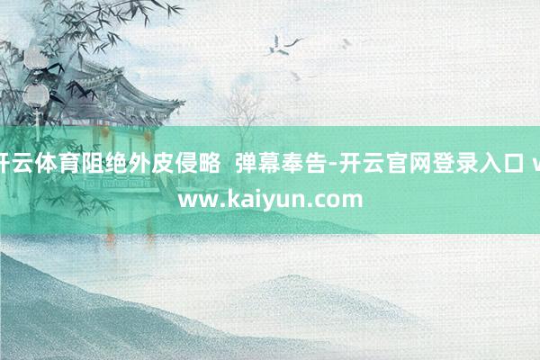 开云体育阻绝外皮侵略  弹幕奉告-开云官网登录入口 www.kaiyun.com