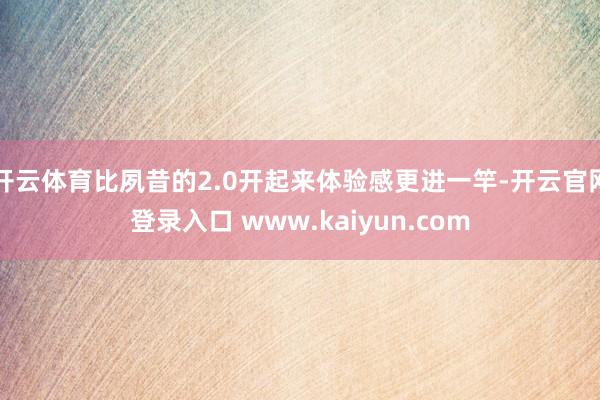 开云体育比夙昔的2.0开起来体验感更进一竿-开云官网登录入口 www.kaiyun.com